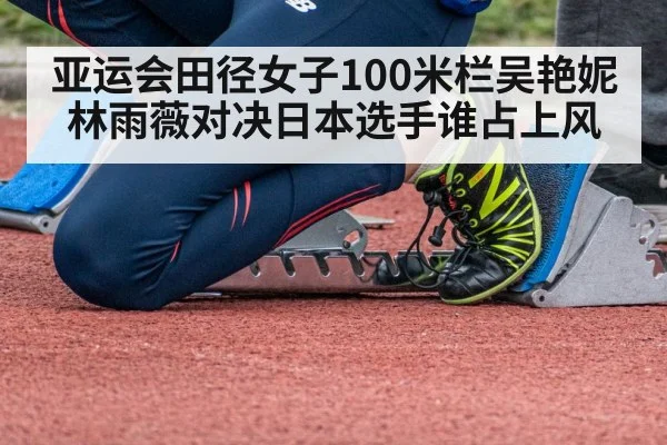 亚运会田径女子100米栏吴艳妮林雨薇对决日本选手谁占上风