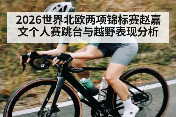 2026世界北欧两项锦标赛赵嘉文个人赛跳台与越野表现分析