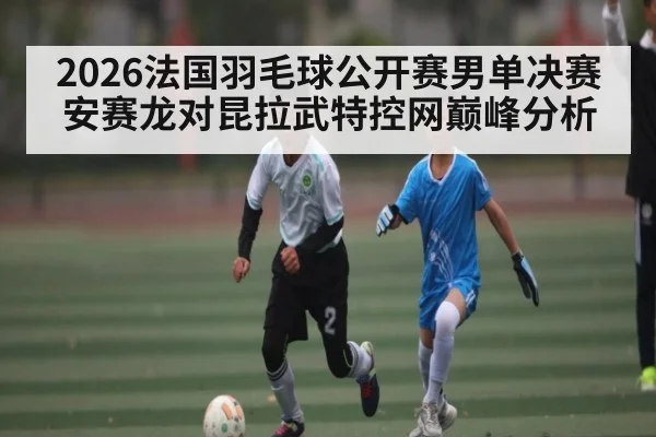 2026法国羽毛球公开赛男单决赛安赛龙对昆拉武特控网巅峰分析