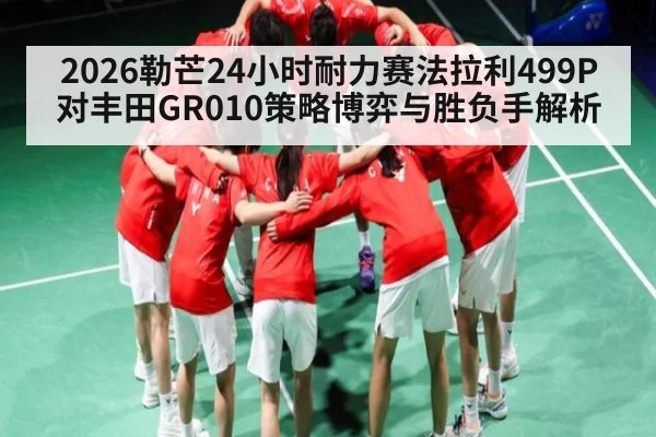 2026勒芒24小时耐力赛法拉利499P对丰田GR010策略博弈与胜负手解析